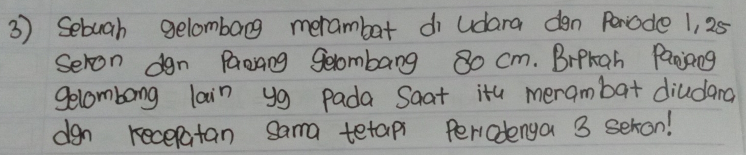 Sebuah gelombang merambar di udara dgn Periode 1, 25
Seron dgn Paang geombang 8o cm. Brpkah Panjiang 
gelcombong lain y9 pada Saat ita merambat diudand 
dgn recepatan sama tetap Periodenga 3 seron!