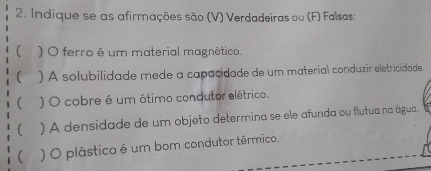 Indique se as afirmações são (V) Verdadeiras ou (F) Falsas: 
( )O ferro é um material magnético. 
( ) A solubilidade mede a capacidade de um material conduzir eletricidade. 
( ) O cobre é um ótimo condutor elétrico. 
( ) A densidade de um objeto determina se ele afunda ou flutua na água. 
( ) O plástico é um bom condutor térmico.