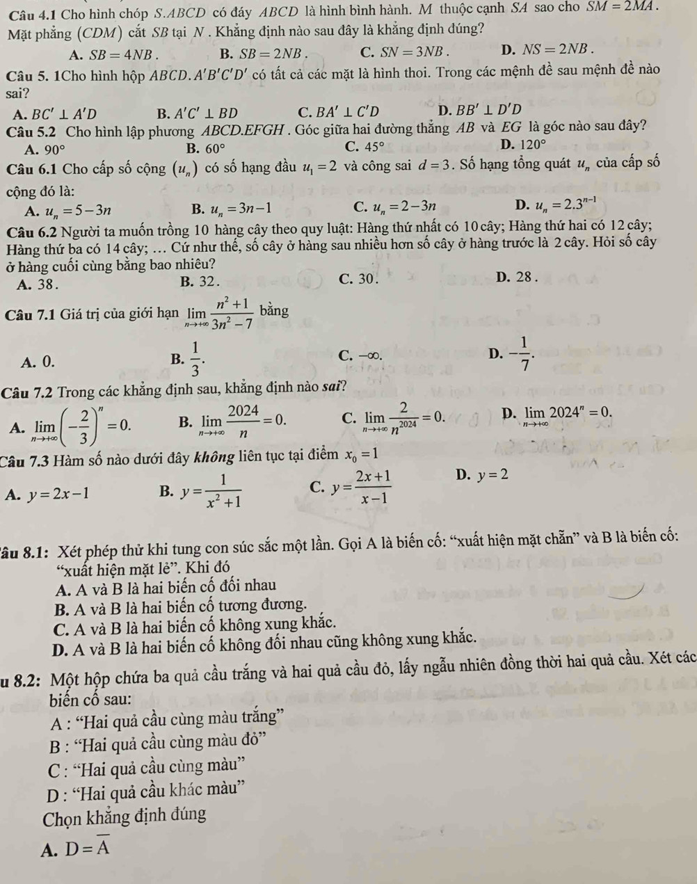 Cho hình chóp S.ABCD có đáy ABCD là hình bình hành. M thuộc cạnh SA sao cho SM=2MA.
Mặt phẳng (CDM) cắt SB tại N . Khẳng định nào sau đây là khẳng định đúng?
A. SB=4NB. B. SB=2NB. C. SN=3NB. D. NS=2NB.
Câu 5. 1Cho hình hộp ABCD. A'B'C'D' có tất cả các mặt là hình thoi. Trong các mệnh đề sau mệnh đề nào
sai?
A. BC'⊥ A'D B. A'C'⊥ BD C. BA'⊥ C'D D. BB'⊥ D'D
Câu 5.2 Cho hình lập phương ABCD.EFGH . Góc giữa hai đường thẳng AB và EG là góc nào sau đây?
A. 90° B. 60° C. 45° D. 120°
Câu 6.1 Cho cấp số cộng (u_n) có số hạng đầu u_1=2 và công sai d=3. Số hạng tổng quát u_n của cấp số
cộng đó là:
B.
C.
A. u_n=5-3n u_n=3n-1 u_n=2-3n
D. u_n=2.3^(n-1)
Câu 6.2 Người ta muốn trồng 10 hàng cây theo quy luật: Hàng thứ nhất có 10 cây; Hàng thứ hai có 12 cây;
Hàng thứ ba có 14 cây; ... Cứ như thế, số cây ở hàng sau nhiều hơn số cây ở hàng trước là 2 cây. Hỏi số cây
ở hàng cuối cùng bằng bao nhiêu?
A. 38. B. 32 . C. 30 . D. 28 .
Câu 7.1 Giá trị của giới hạn limlimits _nto +∈fty  (n^2+1)/3n^2-7  bằng
A. 0. B.  1/3 . C. -∞. D. - 1/7 .
Câu 7.2 Trong các khẳng định sau, khẳng định nào sai?
A. limlimits _nto +∈fty (- 2/3 )^n=0. B. limlimits _nto +∈fty  2024/n =0. C. limlimits _nto +∈fty  2/n^(2024) =0. p. limlimits _nto +∈fty 2024^n=0.
Câu 7.3 Hàm số nào dưới đây không liên tục tại điểm x_0=1
A. y=2x-1 B. y= 1/x^2+1  C. y= (2x+1)/x-1  D. y=2
Sâu 8.1: Xét phép thử khi tung con súc sắc một lần. Gọi A là biến cố: “xuất hiện mặt chẵn” và B là biến cố:
“xuất hiện mặt lẻ”. Khi đó
A. A và B là hai biến cố đối nhau
B. A và B là hai biến cố tương đương.
C. A và B là hai biến cố không xung khắc.
D. A và B là hai biến cố không đối nhau cũng không xung khắc.
Su 8.2: Một hộp chứa ba quả cầu trắng và hai quả cầu đỏ, lấy ngẫu nhiên đồng thời hai quả cầu. Xét các
biến cổ sau:
A : “Hai quả cầu cùng màu trắng”
B : “Hai quả cầu cùng màu đỏ”
C: “Hai quả cầu cùng màu”
D : “Hai quả cầu khác màu”
Chọn khẳng định đúng
A. D=overline A