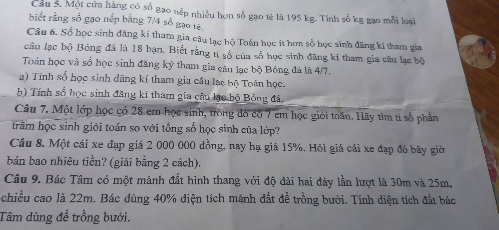 Một cửa hàng có số gạo nếp nhiều hơn số gạo tẻ là 195 kg. Tính số kg gạo mỗi loại 
biết rằng số gạo nếp bằng 7/4 số gạo tè. 
Câu 6. Số học sinh đăng kí tham gia câu lạc bộ Toán học ít hơn số học sinh đăng kí tham gia 
câu lạc bộ Bóng đá là 18 bạn. Biết rằng tỉ số của số học sinh đăng kí tham gia câu lạc bộ 
Toán học và số học sinh đăng ký tham gia câu lạc bộ Bóng đá là 4/7. 
a) Tính số học sinh đăng kí tham gia câu lạc bộ Toán học. 
b) Tính số học sinh đăng kí tham gia câu lạc bộ Bóng đá. 
Câu 7. Một lớp học có 28 em học sinh, trong đó có 7 em học giỏi toán. Hãy tìm tỉ số phần 
trăm học sinh giỏi toán so với tổng số học sinh của lớp? 
Câu 8. Một cái xe đạp giá 2 000 000 đồng, nay hạ giá 15%. Hỏi giá cái xe đạp đó bây giờ 
bán bao nhiêu tiền? (giải bằng 2 cách). 
Câu 9. Bác Tâm có một mảnh đất hình thang với độ dài hai đáy lần lượt là 30m và 25m, 
chiều cao là 22m. Bác dùng 40% diện tích mảnh đất để trồng bưởi. Tính diện tích đất bác 
Tâm dùng để trồng bưởi.