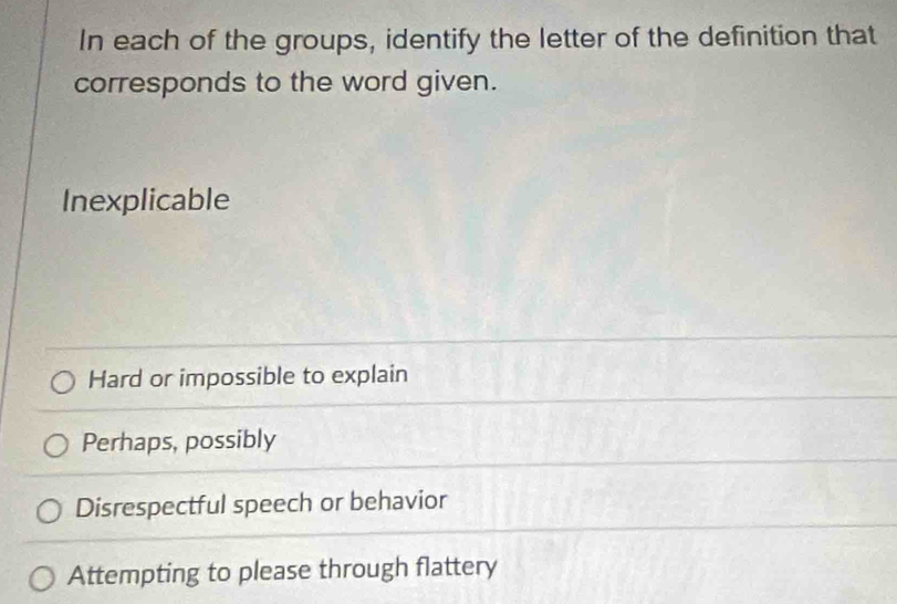 In each of the groups, identify the letter of the definition that
corresponds to the word given.
Inexplicable
Hard or impossible to explain
Perhaps, possibly
Disrespectful speech or behavior
Attempting to please through flattery