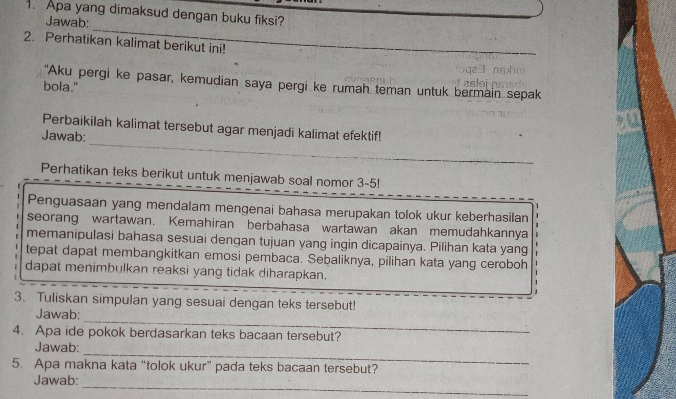 Apa yang dimaksud dengan buku fiksi? 
_ 
Jawab: 
2. Perhatikan kalimat berikut ini! 
“Aku pergi ke pasar, kemudian saya pergi ke rumah teman untuk bermain sepak 
bola." 
_ 
Perbaikilah kalimat tersebut agar menjadi kalimat efektif! 
Jawab: 
Perhatikan teks berikut untuk menjawab soal nomor 3-5! 
Penguasaan yang mendalam mengenai bahasa merupakan tolok ukur keberhasilan 
seorang wartawan. Kemahiran berbahasa wartawan akan memudahkannya 
memanipulasi bahasa sesuai dengan tujuan yang ingin dicapainya. Pilihan kata yang 
tepat dapat membangkitkan emosi pembaca. Sebaliknya, pilihan kata yang ceroboh 
dapat menimbulkan reaksi yang tidak diharapkan. 
3. Tuliskan simpulan yang sesuai dengan teks tersebut! 
_ 
Jawab: 
4. Apa ide pokok berdasarkan teks bacaan tersebut? 
_ 
Jawab: 
5. Apa makna kata “tolok ukur” pada teks bacaan tersebut? 
_ 
Jawab: