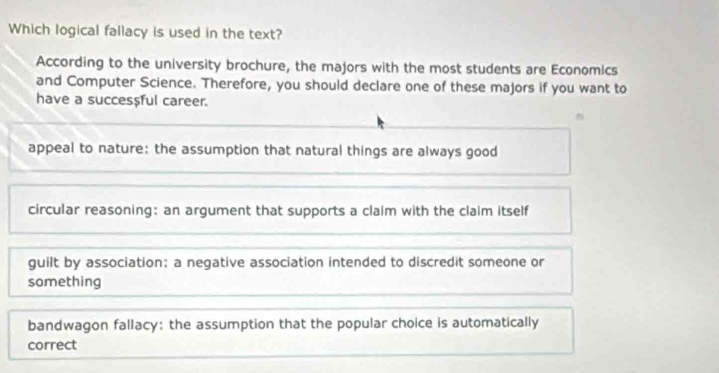 Which logical fallacy is used in the text?
According to the university brochure, the majors with the most students are Economics
and Computer Science. Therefore, you should declare one of these majors if you want to
have a succes$ful career.
appeal to nature: the assumption that natural things are always good
circular reasoning: an argument that supports a claim with the claim itself
guilt by association: a negative association intended to discredit someone or
something
bandwagon fallacy: the assumption that the popular choice is automatically
correct