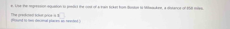 Use the regression equation to predict the cost of a train ticket from Boston to Milwaukee, a distance of 858 miles. 
The predicted ticket price is $□. 
(Round to two decimal places as needed.)