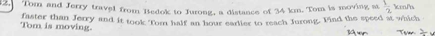 Tom and Jerry travel from Bedok to Jurong, a distance of 34 km. Tom is moving at  1/2 km/h
faster than Jerry and it took Tom half an hour earlier to reach Jurong. Find the speed at which 
Tom is moving.