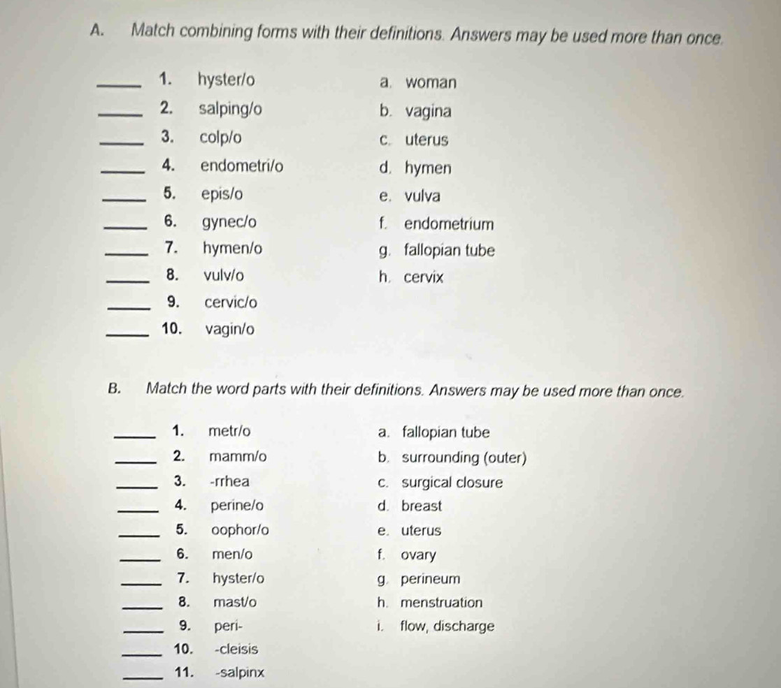 Match combining forms with their definitions. Answers may be used more than once.
_1. hyster/o a. woman
_2. salping/o b. vagina
_3. colp/o c. uterus
_4. endometri/o d. hymen
_5. epis/o e. vulva
_6. gynec/o f. endometrium
_7. hymen/o g. fallopian tube
_8. vulv/o h cervix
_9. cervic/o
_10. vagin/o
B. Match the word parts with their definitions. Answers may be used more than once.
_1. metr/o a. fallopian tube
_2. mamm/o b. surrounding (outer)
_3. -rrhea c. surgical closure
_4. perine/o d. breast
_5. oophor/o e uterus
_6. men/o f. ovary
_7. hyster/o g perineum
_8. mast/o h. menstruation
_9. peri- i. flow, discharge
_10. -cleisis
_11. -salpinx