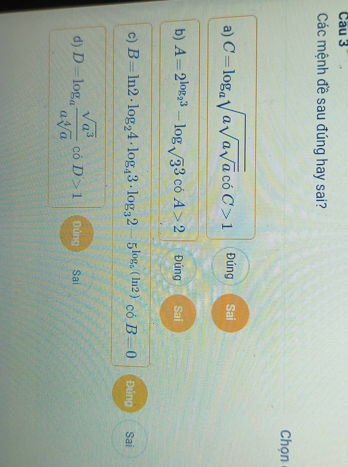 Cầu 3
Các mệnh đề sau đúng hay sai?
Chọn
a) C=log _asqrt(asqrt asqrt a) có C>1 Đúng Sai
b) A=2^(log _2)3-log _sqrt(3)3 có A>2 Đúng Sa
c) B=ln 2· log _24· log _43· log _32-5^(log _5)(ln 2) có B=0 Sai
d) D=log _a sqrt(a^3)/asqrt[4](a)  có D>1 Sai