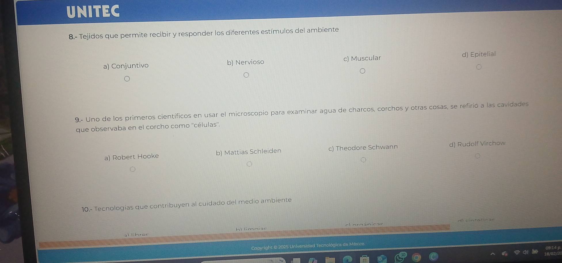 UNITEC
8.- Tejidos que permite recibir y responder los diferentes estímulos del ambiente
c) Muscular
a) Conjuntivo b) Nervioso d) Epitelial
9.- Uno de los primeros científicos en usar el microscopio para examinar agua de charcos, corchos y otras cosas, se refirió a las cavidades
que observaba en el corcho como ''células''.
a) Robert Hooke b) Mattias Schleiden c) Theodore Schwann d) Rudolf Virchow
10.- Tecnologías que contribuyen al cuidado del medio ambiente
limniao d) cíntoticas
) lhro c
Copyright @ 2025 Universidad Tecnológica de México