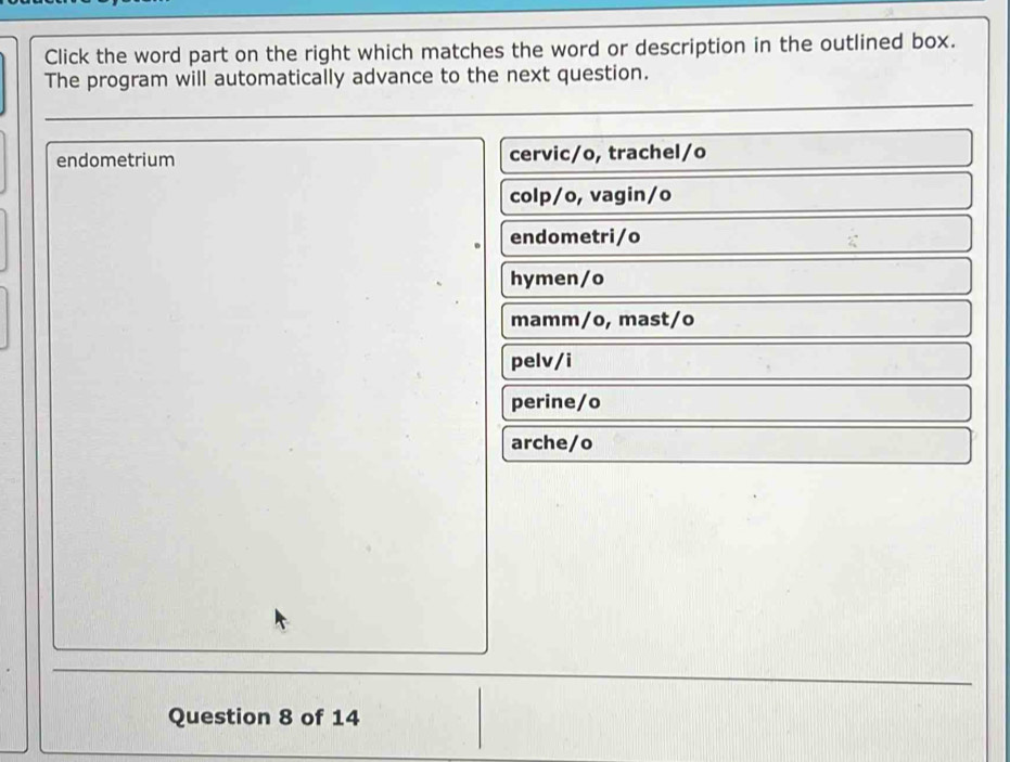 Click the word part on the right which matches the word or description in the outlined box.
The program will automatically advance to the next question.
endometrium cervic/o, trachel/o
colp/o, vagin/o
endometri/o
hymen/o
mamm/o, mast/o
pelv/i
perine/o
arche/o
Question 8 of 14