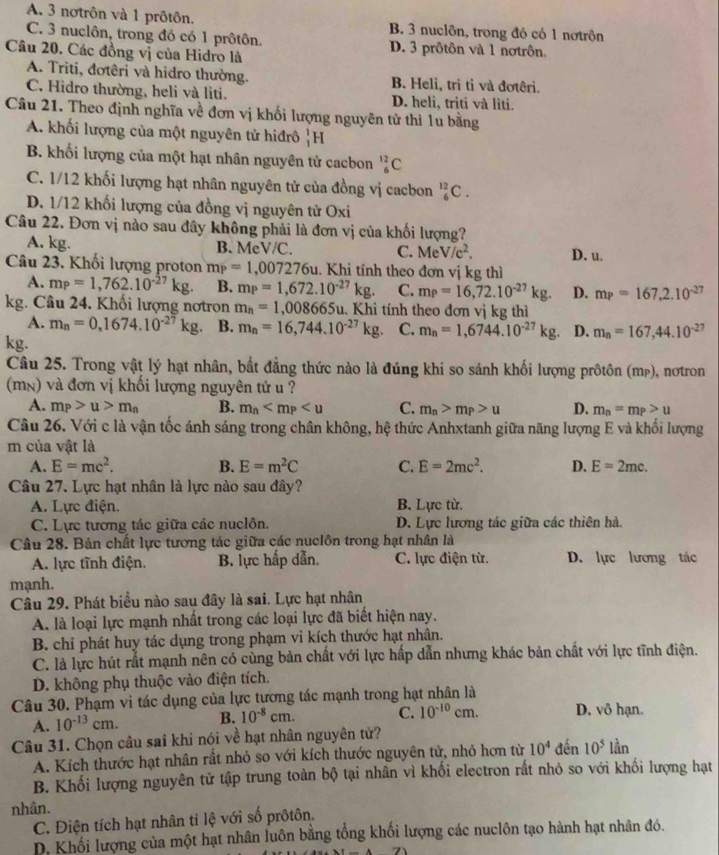 A. 3 notrôn và 1 prôtôn. B. 3 nuclôn, trong đó có 1 nơtrôn
C. 3 nuclôn, trong đó có 1 prôtôn. D. 3 prôtôn và 1 nơtrôn,
Câu 20. Các đồng vị của Hidro là
A. Triti, đotêri và hidro thường. B. Heli, tri tỉ và đơtêri.
C. Hidro thường, heli và liti. D. heli, triti và lìti.
Câu 21. Theo định nghĩa về đơn vị khối lượng nguyên tử thì 1u bằng
A. khối lượng của một nguyên tử hiđrô _1^(1H
B. khối lượng của một hạt nhân nguyên tử cacbon _6^(12)C
C. 1/12 khối lượng hạt nhân nguyên tử của đồng vị cacbon _6^(12)C.
D. 1/12 khối lượng của đồng vị nguyên tử Oxi
Câu 22. Đơn vị nào sau đây không phải là đơn vị của khối lượng?
A. kg. B. MeV/C. C. MeV/c^2).
D. u.
Câu 23, Khối lượng proton m_P=1,007276u u. Khi tính theo đơn vị kg thì
A. mp=1,762.10^(-27)kg. B. m_P=1,672.10^(-27)kg. C. m_P=16,72.10^(-27)kg. D. mp=167,2.10^(-27)
kg. Câu 24. Khối lượng nơtron m_n=1,008665u 1. Khi tính theo đơn vị kg thì
A. m_n=0,1674.10^(-27)kg B. m_n=16,744.10^(-27)kg. C. m_n=1,6744.10^(-27)kg D. m_n=167,44.10^(-27)
kg.
Câu 25. Trong vật lý hạt nhân, bất đẳng thức nào là đúng khi so sánh khối lượng prôtôn (mp), nơtron
(mn) và đơn vị khối lượng nguyên tử u ?
A. m_P>u>m_n B. m_n C. m_n>m_P>u D. m_n=m_P>u
Câu 26. Với c là vận tốc ánh sáng trong chân không, hệ thức Anhxtanh giữa năng lượng E và khối lượng
m của vật là
A. E=mc^2. B. E=m^2C C. E=2mc^2. D. E=2mc.
Câu 27. Lực hạt nhân là lực nào sau đây?
A. Lực điện. B. Lực từ.
C. Lực tương tác giữa các nuclôn. D. Lực lương tác giữa các thiên hà.
Câu 28. Bản chất lực tương tác giữa các nuclôn trong hạt nhân là
A. lực tĩnh điện. B. lực hấp dẫn, C. lực điện từ. D. lực lương tác
mạnh.
Câu 29. Phát biểu nào sau đây là sai. Lực hạt nhân
A. là loại lực mạnh nhất trong các loại lực đã biết hiện nay.
B. chỉ phát huy tác dụng trong phạm vi kích thước hạt nhân.
C. là lực hút rắt mạnh nên có cùng bản chất với lực hấp dẫn nhưng khác bản chất với lực tĩnh điện.
D. không phụ thuộc vào điện tích.
Câu 30. Phạm vi tác dụng của lực tương tác mạnh trong hạt nhân là
A. 10^(-13)cm. B. 10^(-8)cm.
C. 10^(-10)cm. D. vô hạn.
Câu 31. Chọn câu sai khi nói về hạt nhân nguyên tử?
A. Kích thước hạt nhân rất nhỏ so với kích thước nguyên tử, nhỏ hơn từ 10^4 đến 10^5lar 、 
B. Khối lượng nguyên tử tập trung toàn bộ tại nhân vì khối electron rất nhỏ so với khối lượng hạt
nhân.
C. Điện tích hạt nhân tỉ lệ với số prôtôn,
D. Khối lượng của một hạt nhân luôn bằng tổng khối lượng các nuclôn tạo hành hạt nhân đó.