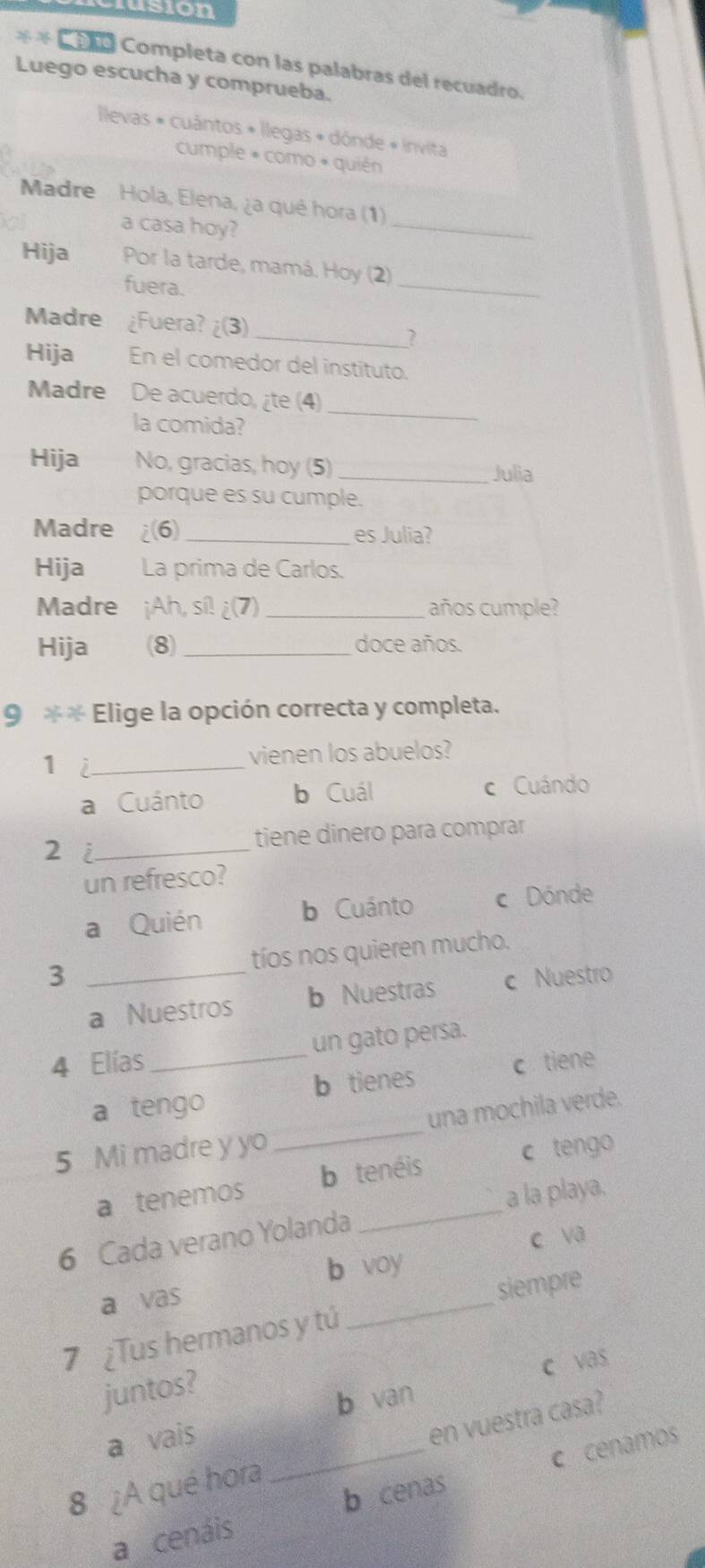 usion
** Co Completa con las palabras del recuadro.
Luego escucha y comprueba.
Ilevas * cuántos + llegas + dónde « invita
cumple « como « quién
_
Madre Hola, Elena, ¿a qué hora (1)
a casa hoy?
Hija Por la tarde, mamá. Hoy (2)
fuera.
_
Madre ¿Fuera? ¿(3)
_
Hija En el comedor del instituto.
Madre De acuerdo, ¿te (4)
la comida?
_
Hija No, gracias, hoy (5)
_Julia
porque es su cumple.
Madre i(6) _es Julia?
Hija La prima de Carlos.
Madre ¡Ah, sí! ¿(7) _años cumple?
Hija (8) _doce años.
9 ** Elige la opción correcta y completa.
_1
vienen los abuelos?
a Cuánto b Cuál c Cuándo
2 i_
tiene dinero para comprar
un refresco?
a Quién b Cuánto c Dónde
3 _tíos nos quieren mucho.
a Nuestros b Nuestras c Nuestro
4 Elías _un gato persa.
b tienes c tiene
_
a tengo
una mochila verde.
5 Mi madre y yo
_
a tenemos b tenéis c tengo
a la playa.
6 Cada verano Yolanda
b voy c va
a vas
siempre
7 ¿Tus hermanos y tú
_
c vas
juntos?
b van
a vais
en vuestra casa?
8 ¿A qué hora
b cenas
a cenáis _c cenamos