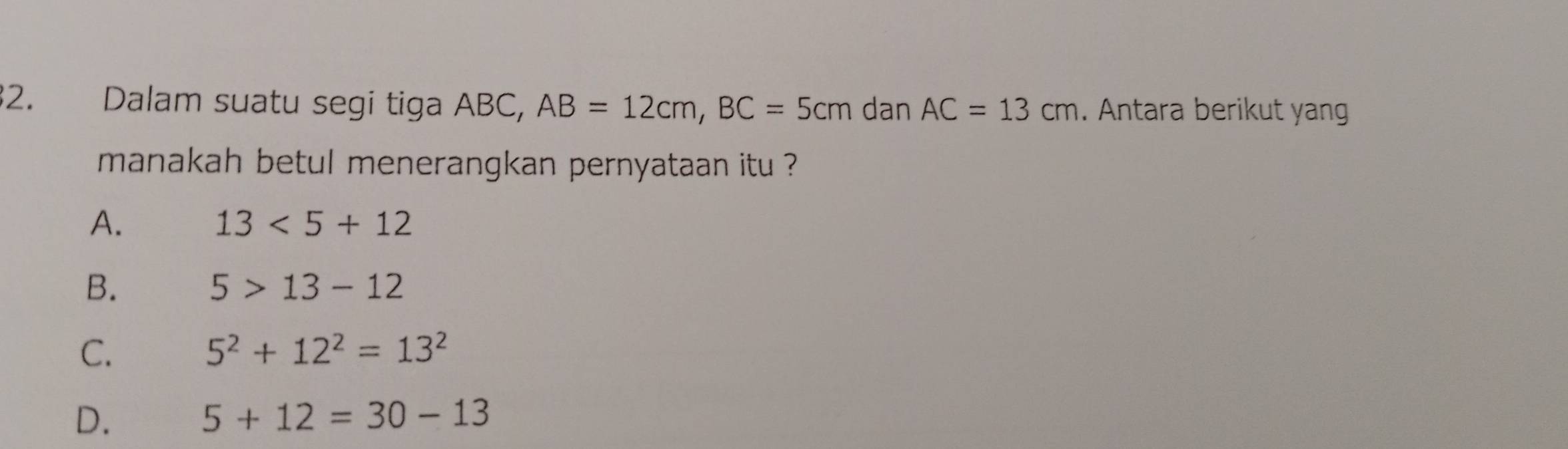 Dalam suatu segi tiga ABC, AB=12cm, BC=5cmdanAC=13cm. Antara berikut yan
manakah betul menerangkan pernyataan itu ?
A.
13<5+12
B.
5>13-12
C.
5^2+12^2=13^2
D.
5+12=30-13