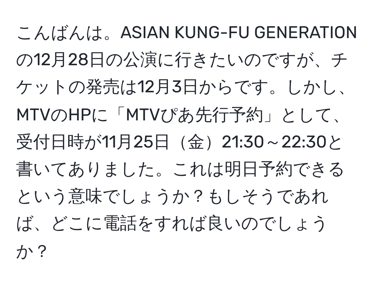 こんばんは。ASIAN KUNG-FU GENERATIONの12月28日の公演に行きたいのですが、チケットの発売は12月3日からです。しかし、MTVのHPに「MTVぴあ先行予約」として、受付日時が11月25日金21:30～22:30と書いてありました。これは明日予約できるという意味でしょうか？もしそうであれば、どこに電話をすれば良いのでしょうか？