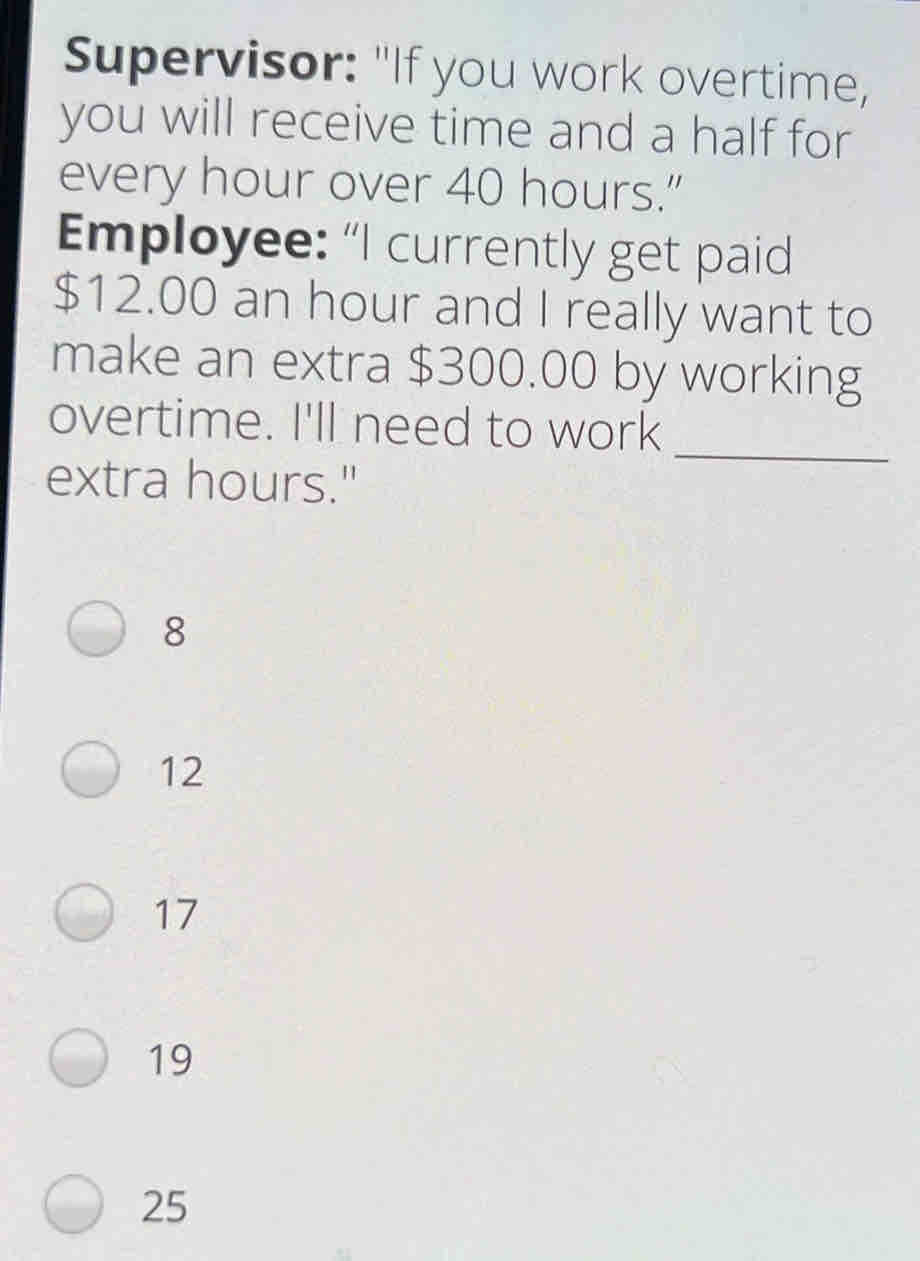 Supervisor: "If you work overtime,
you will receive time and a half for
every hour over 40 hours.”
Employee: "I currently get paid
$12.00 an hour and I really want to
make an extra $300.00 by working
_
overtime. I'll need to work
extra hours."
8
12
17
19
25