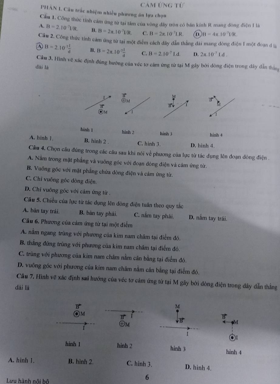 Cảm ứng từ
PHẢN 1. Câu trắc nhiệm nhiều phương án lựa chọn
Cầu 1. Công thức tính cảm ứng từ tại tâm của vòng dây tròn có bán kính R mang dòng điện I là
A. B=2.10^(-7)I/R. B. B=2π .10^(-7)I/R. C. B=2π .10^(-7)I.R. D. B=4π .10^(-7)I/R.
Câu 2. Công thức tính cảm ứng từ tại một điểm cách dây dẫn thẳng dài mang dòng điện 1 một đoạn đ là
a B=2.10^(-7) 1/d  B. B=2π .10^(-7) l/d  C. B=2.10^(-7)I.d. D. 2π .10^(-7)Ld.
Câu 3. Hình vẽ xác định đúng hướng của véc tơ cảm ứng từ tại M gây bởi dòng điện trong dây dẫn thắng
dài là
1
AM
M
vector B'
B
OM 1
1
hinh 1 hinh 2 hình 3 hinh 4
A. hình 1. B. hình 2 . C. hình 3. D. hình 4.
Câu 4. Chọn câu đúng trong các câu sau khi nói về phương của lực từ tác dụng lên đoạn dòng điện .
A. Nằm trong mặt phẳng và vuông góc với đoạn dòng điện và cảm ứng từ.
B. Vuông góc với mặt phẳng chứa dòng điện và cảm ứng từ.
C. Chỉ vuông góc dòng điện.
D. Chi vuông góc với cảm ứng từ .
Câu 5. Chiều của lực từ tác dụng lên dòng điện tuân theo quy tắc
A. bàn tay trái. B. bàn tay phải. C. nắm tay phải. D. nắm tay trái.
Câu 6. Phương của cảm ứng từ tại một điểm
A. nằm ngang trùng với phương của kim nam châm tại điểm đó.
B. thẳng đứng trùng với phương của kim nam châm tại điểm đó.
C. trùng với phương của kim nam châm nằm cân bằng tại điểm đó.
D. vuông góc với phương của kim nam châm nằm cân bằng tại điểm đó.
Câu 7. Hình vẽ xác định sai hướng của véc tơ cảm ứng từ tại M gây bởi dòng điện trong dây dẫn thẳng
dài là
R
M
Om
R
B
M
I
㊉m
1
01
hình 1 hình 2 hình 3 hình 4
A. hình 1. B. hình 2. C. hình 3. D. hình 4.
Lưu hành nội bộ
6