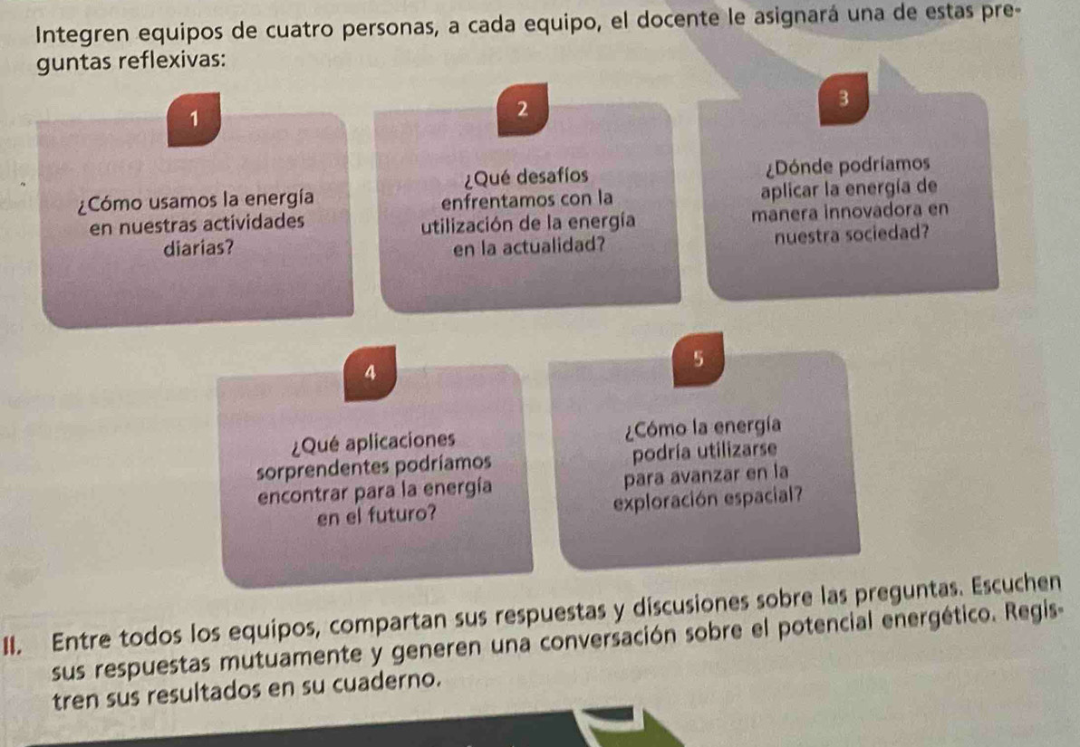 Integren equipos de cuatro personas, a cada equipo, el docente le asignará una de estas pre- 
guntas reflexivas:
3
1
2
¿Qué desafíos ¿Dónde podríamos 
¿Cómo usamos la energía 
enfrentamos con la aplicar la energía de 
en nuestras actividades utilización de la energía manera innovadora en 
diarias? en la actualidad? nuestra sociedad? 
4 
5 
¿Qué aplicaciones Cómo la energía 
sorprendentes podríamos podría utilizarse 
encontrar para la energía para avanzar en la 
en el futuro? exploración espacial? 
II. Entre todos los equipos, compartan sus respuestas y discusiones sobre las preguntas. Escuchen 
sus respuestas mutuamente y generen una conversación sobre el potencial energético. Regis- 
tren sus resultados en su cuaderno.