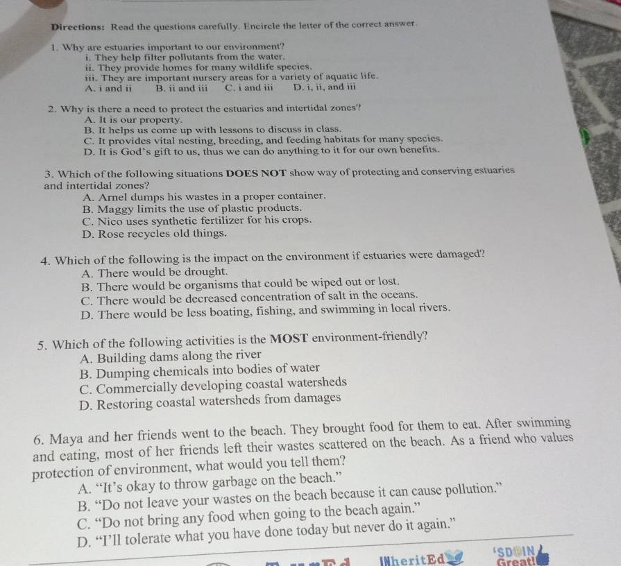 Directions: Read the questions carefully. Encircle the letter of the correct answer
1. Why are estuaries important to our environment?
i. They help filter pollutants from the water.
ii. They provide homes for many wildlife species.
iii. They are important nursery areas for a variety of aquatic life.
A. i and ii B. ii and iii C. i and iii D. i, ii, and iii
2. Why is there a need to protect the estuaries and intertidal zones?
A. It is our property.
B. It helps us come up with lessons to discuss in class.
C. It provides vital nesting, breeding, and feeding habitats for many species.
D. It is God’s gift to us, thus we can do anything to it for our own benefits.
3. Which of the following situations DOES NOT show way of protecting and conserving estuaries
and intertidal zones?
A. Arnel dumps his wastes in a proper container.
B. Maggy limits the use of plastic products.
C. Nico uses synthetic fertilizer for his crops.
D. Rose recycles old things.
4. Which of the following is the impact on the environment if estuaries were damaged?
A. There would be drought.
B. There would be organisms that could be wiped out or lost.
C. There would be decreased concentration of salt in the oceans.
D. There would be less boating, fishing, and swimming in local rivers.
5. Which of the following activities is the MOST environment-friendly?
A. Building dams along the river
B. Dumping chemicals into bodies of water
C. Commercially developing coastal watersheds
D. Restoring coastal watersheds from damages
6. Maya and her friends went to the beach. They brought food for them to eat. After swimming
and eating, most of her friends left their wastes scattered on the beach. As a friend who values
protection of environment, what would you tell them?
A. “It’s okay to throw garbage on the beach.”
B. “Do not leave your wastes on the beach because it can cause pollution.”
C. “Do not bring any food when going to the beach again.”
D. “I’ll tolerate what you have done today but never do it again.”
INheritEd SDOIN
Great!