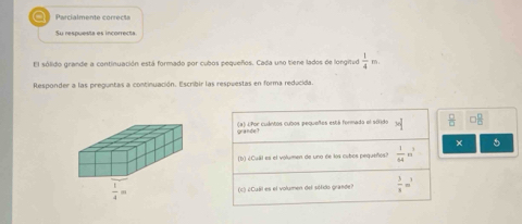 Parcialmente correct
Su respuesta es incorrecta
El sólido grande a continuación está formado por cubos pequeños. Cada uno tiene lados de longitud  1/4 
Responder a las preguntas a continuación. Escribir las respuestas en forma reducida.
(a) lPor cuántos cubos pequeños está formado el sólido
gander
× 5
(b) ¿Cuál es el volumen de uno de los cubos pequeños?  1/64 m^3
(c) ¿Cuál es el volumen del sófido grande?  3/8 =