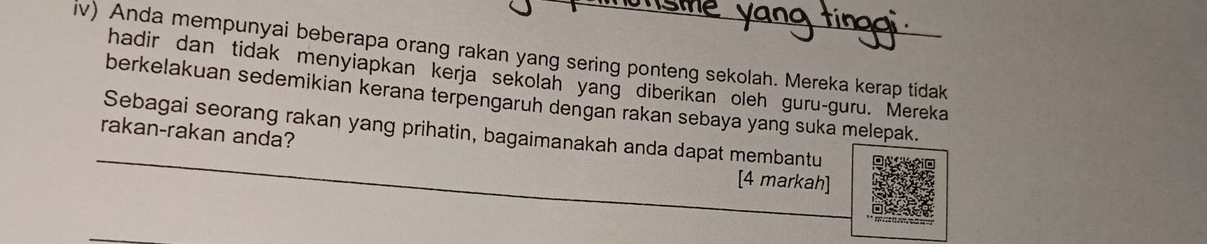 iv) Anda mempunyai beberapa orang rakan yang sering ponteng sekolah. Mereka kerap tidak 
hadir dan tidak menyiapkan kerja sekolan yang diberikan oleh guru-guru. Mereka 
berkelakuan sedemikian kerana terpengaruh dengan rakan sebaya yang suka melepak. 
rakan-rakan anda? Sebagai seorang rakan yang prihatin, bagaimanakah anda dapat membantu 
[4 markah]