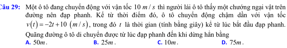 Một ô tô đang chuyển động với vận tốc 10 m/ s thì người lái ô tô thấy một chướng ngại vật trên
đường nên đạp phanh. Kể từ thời điểm đó, ô tô chuyển động chậm dần với vận tốc
v(t)=-2t+10(m/s) , trong đó t là thời gian (tính bằng giây) kể từ lúc bắt đầu đạp phanh.
Quãng đường ô tô di chuyển được từ lúc đạp phanh đến khi dừng hằn bằng
A. 50m. B. 25m. C. 10m. D. 75m.