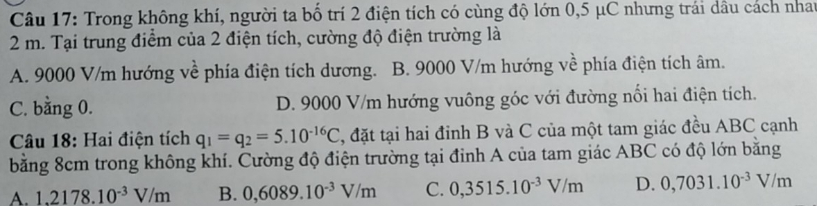 Trong không khí, người ta bố trí 2 điện tích có cùng độ lớn 0,5 μC nhưng trái dâu cách nhat
2 m. Tại trung điểm của 2 điện tích, cường độ điện trường là
A. 9000 V/m hướng về phía điện tích dương. B. 9000 V/m hướng về phía điện tích âm.
C. bằng 0. D. 9000 V/m hướng vuông góc với đường nổi hai điện tích.
Câu 18: Hai điện tích q_1=q_2=5.10^(-16)C , đặt tại hai đinh B và C của một tam giác đều ABC cạnh
bằng 8cm trong không khí. Cường độ điện trường tại đỉnh A của tam giác ABC có độ lớn bằng
A. 1,2178.10^(-3)V/m B. 0,6089.10^(-3)V/m C. 0,3515.10^(-3)V/m D. 0,7031.10^(-3)V/m