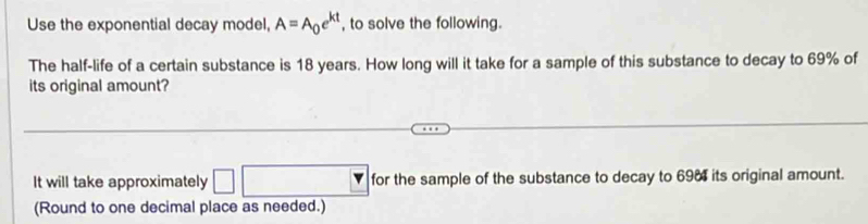 Use the exponential decay model, A=A_0e^(kt) , to solve the following. 
The half-life of a certain substance is 18 years. How long will it take for a sample of this substance to decay to 69% of 
its original amount? 
It will take approximately for the sample of the substance to decay to 698 its original amount. 
(Round to one decimal place as needed.)