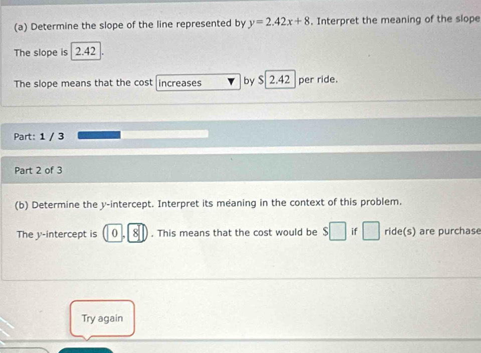 Determine the slope of the line represented by y=2.42x+8. Interpret the meaning of the slope 
The slope is 2.42
The slope means that the cost increases by $ 2.42 per ride. 
Part: 1 / 3 
Part 2 of 3 
(b) Determine the y-intercept. Interpret its meaning in the context of this problem. 
The y-intercept is 0 , 8. This means that the cost would be $ $□ if □ ride(s) are purchase 
Try again