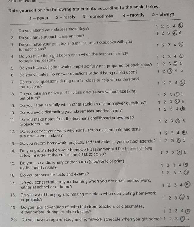 Rate yourself on the following statements according to the scale below.
1 - never 2 - rarely 1 3 - sometimes 4 - mostly 5 - always
1. Do you attend your classes most days? 1 2 3 4 5
2. Do you arrive at each class on time? 1 2 3
3. Do you have your pen, texts, supplies, and notebooks with you
for each class? 1 2 3 4 ⑤
4. Do you have the right books open when the teacher is ready 1 2 3 4 ⑤
to begin the lesson?
5. Do you have assigned work completed fully and prepared for each class? 1 2 3 D 5
6. Do you volunteer to answer questions without being called upon? 1 2 ( ③ 4 5
7. Do you ask questions during or after class to help-you understand
the lessons? 1 2 3 4 ( 5
8. Do you take an active part in class discussions without speaking
out of turn? 1 2 3 ) 5
9. Do you listen carefully when other students ask or answer questions? 1 2 3 ) 5
10. Do you avoid distracting your classmates and teachers? 1 2 3 4 1
11. Do you make notes from the teacher's chalkboard or overhead
projector outline. 1 2 3 5
12. Do you correct your work when answers to assignments and tests
are discussed in class? 1 2 3 4 )
13.—Do you record homework, projects, and test dates in your school agenda? 1 2 3 ) 5
14. Do you get started on your homework assignments if the teacher allows 1 2 3 ) 5
a few minutes at the end of the class to do so?
15. Do you use a dictionary or thesaurus (electronic or print)
as the need arises? 1 2 3 4
16. Do you prepare for tests and exams? 1 2 3 4
17. Do you concentrate on your learning when you are doing course work,
either at school or at home? 1 2 3 4 5
18. Do you avoid hurrying and making mistakes when completing homework 1 2 3 5
or projects?
19. Do you take advantage of extra help from teachers or classmates,
either before, during, or after classes? 1 2 3 4 (5
20. Do you have a regular study and homework schedule when you get home? 1 2 3 ④ 5