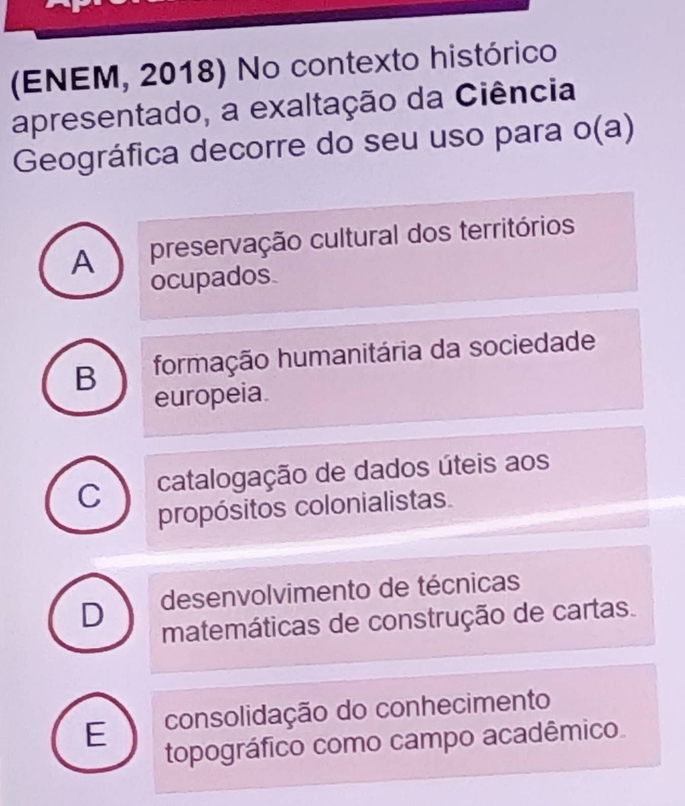 (ENEM, 2018) No contexto histórico
apresentado, a exaltação da Ciência
Geográfica decorre do seu uso para o(a)
A preservação cultural dos territórios
ocupados
B formação humanitária da sociedade
europeia
C catalogação de dados úteis aos
propósitos colonialistas
D desenvolvimento de técnicas
matemáticas de construção de cartas.
E consolidação do conhecimento
topográfico como campo acadêmico.