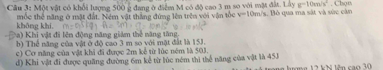 Một vật có khối lượng 500 g đang ở điểm M có độ cao 3 m so với mặt đất. Lây g=10m/s^2 , Chọn
mốc thế năng ở mặt đất. Ném vật thẳng đứng lên trên với vận tốc v=10m/s. Bỏ qua ma sát và sức cản
không khí.
Pa) Khi vật đi lên động năng giảm thể năng tăng.
b) Thể năng của vật ở độ cao 3 m so với mặt đất là 15J.
c) Cơ năng của vật khi đi được 2m kể từ lúc ném là 50J.
d) Khi vật đi được quãng đường 6m kể từ lúc ném thì thể năng của vật là 45J
ng lượng 12 kN lên cao 30