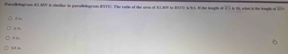 Parallelogram KLMN is similar to parallelogram RSTU. The ratio of the area of KLMN to RSTU is 9:1. I the leagth of overline KL is 18, what in the length of overline HS
2 in.
δ in.
φin.
54 in.