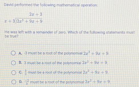 David performed the following mathematical operation:
beginarrayr 2x+3 x+3encloselongdiv 2x^2+9x+9endarray
He was left with a remainder of zero. Which of the following statements must
be true?
A. -3 must be a root of the polynomial 2x^2+9x+9.
B. 3 must be a root of the polynomial 2x^2+9x+9.
C.  3/2  must be a root of the polynomial 2x^2+9x+9.
D.  (-2)/3  must be a root of the polynomial 2x^2+9x+9.