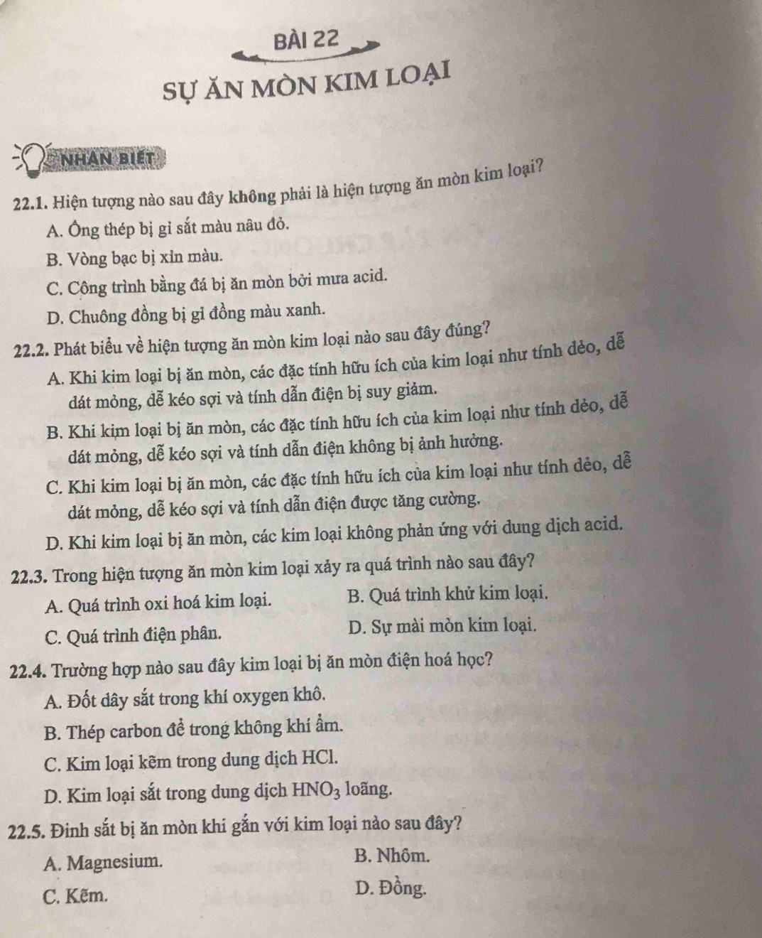Sự ĂN MÒN KIM LOẠI
Nhân biết
22.1. Hiện tượng nào sau đây không phải là hiện tượng ăn mòn kim loại?
A. Ông thép bị gỉ sắt màu nâu đỏ.
B. Vòng bạc bị xỉn màu.
C. Công trình bằng đá bị ăn mòn bởi mưa acid.
D. Chuông đồng bị gỉ đồng màu xanh.
22.2. Phát biểu về hiện tượng ăn mòn kim loại nào sau đây đúng?
A. Khi kim loại bị ăn mòn, các đặc tính hữu ích của kim loại như tính dẻo, dễ
dát mỏng, đễ kéo sợi và tính dẫn điện bị suy giảm.
B. Khi kim loại bị ăn mòn, các đặc tính hữu ích của kim loại như tính dèo, dễ
dát mỏng, dễ kéo sợi và tính dẫn điện không bị ảnh hưởng.
C. Khi kim loại bị ăn mòn, các đặc tính hữu ích của kim loại như tính dẻo, dễ
dát mỏng, dễ kéo sợi và tính dẫn điện được tăng cường.
D. Khi kim loại bị ăn mòn, các kim loại không phản ứng với dung dịch acid.
22.3. Trong hiện tượng ăn mòn kim loại xảy ra quá trình nào sau đây?
A. Quá trình oxi hoá kim loại. B. Quá trình khử kim loại.
C. Quá trình điện phân. D. Sự mài mòn kim loại.
22.4. Trường hợp nào sau đây kim loại bị ăn mòn điện hoá học?
A. Đốt dây sắt trong khí oxygen khô.
B. Thép carbon để trong không khí ẩm.
C. Kim loại kẽm trong dung dịch HCl.
D. Kim loại sắt trong dung dịch HNO_3 loãng.
22.5. Đinh sắt bị ăn mòn khi gắn với kim loại nào sau đây?
A. Magnesium. B. Nhôm.
C. Kẽm.
D. Đồng.