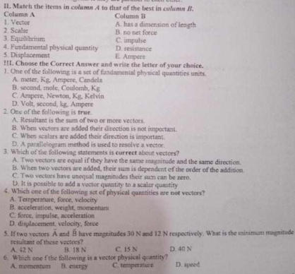 Match the iterns in column A to that of the best in column B.
Column A Column B
. Vector
2. Scalar A. has a dimension of length
3. Equilibrium B. no net force
C. impulse
D. resistance
4. Fundamental physical quantity E. Ampere
5. Displacement
!!I. Choose the Correct Answer and write the letter of your choice.
1. One of the following is a set of fandamental physical quantities units.
A. meter, Kg, Ampere, Candela
B. secand, mole, Coulomb, Kg
C. Ampere, Newton, Kg, Kelvin
D. Volt, second, kg. Ampere
2. One of the following is true.
A. Resultant is the sum of two or more vectors.
B. When vectors are added their direction is not important.
C. When scalars are added their direction is important.
D. A parallelogram method is used to resolve a vector.
3. Which of the following statements is correet about vectors?
A. Two vectors are equal if they have the same magnitude and the same direction.
B. When two vectors are added, their sum is dependent of the order of the addition
C. Two vectors have unequal magnitudes their sum can be zero.
D. It is possible to add a vector quantity to a scalzr quantity
4. Which one of the following set of physical quantities are not vectors?
A. Temperature, force, velocity
B. acceleration, weight, momentum
C. force, impulse, acceleration
D. displacement, velocity, force
5. If two vectors A and mu  have magnitudes 30 N and 12 N respectively. What is the minimum magnitude
resultant of these vectors?
A. 42 N B. 18 N C. 15 N D. 40 N
6. Which one f the following is a vector physical quantity? D. speed
A. momentum B. energy C. temperature