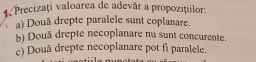 Precizaţi valoarea de adevăr a propoziților: 
a) Douã drepte paralele sunt coplanare. 
b) Douä drepte necoplanare nu sunt concurente. 
c) Două drepte necoplanare pot fi paralele.