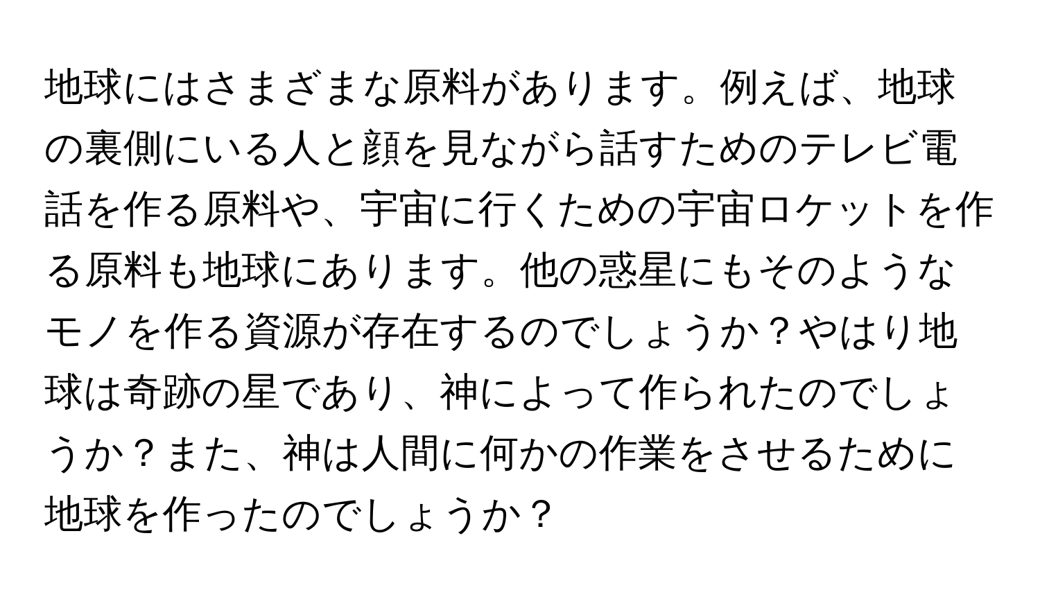 地球にはさまざまな原料があります。例えば、地球の裏側にいる人と顔を見ながら話すためのテレビ電話を作る原料や、宇宙に行くための宇宙ロケットを作る原料も地球にあります。他の惑星にもそのようなモノを作る資源が存在するのでしょうか？やはり地球は奇跡の星であり、神によって作られたのでしょうか？また、神は人間に何かの作業をさせるために地球を作ったのでしょうか？