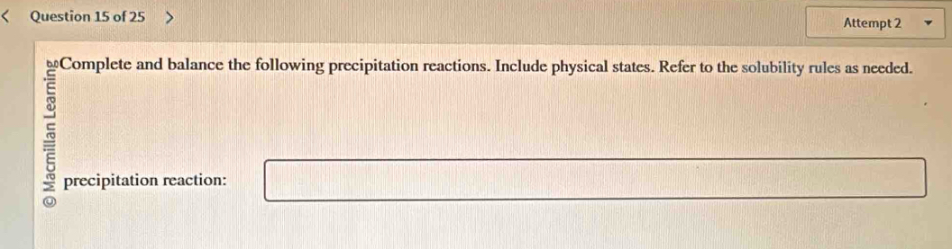 Attempt 2 
Complete and balance the following precipitation reactions. Include physical states. Refer to the solubility rules as needed. 
precipitation reaction: