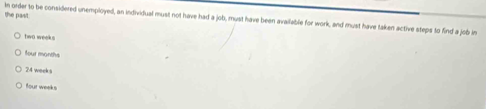 the past
In order to be considered unemployed, an individual must not have had a job, must have been available for work, and must have taken active steps to find a job in
two weeks
four months
24 weeks
four weeks