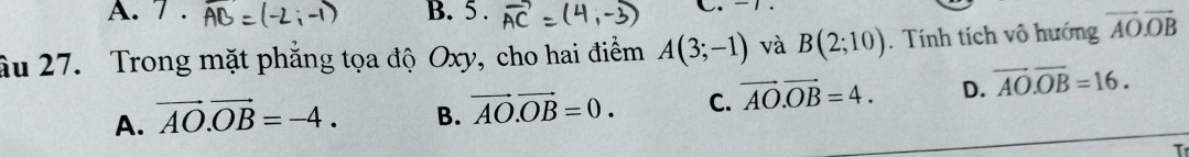 7. B. 5.
C.
âu 27. Trong mặt phẳng tọa độ Oxy, cho hai điểm A(3;-1) và B(2;10). Tính tích vô hướng vector AO.vector OB
A. vector AO.vector OB=-4. B. vector AO.vector OB=0. C. vector AO.vector OB=4. D. overline AO.overline OB=16. 
T