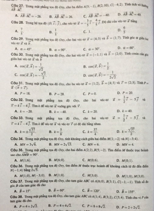 Cậu 27. Trong mặt phẳng tọa độ Oxy, cho ba điểm A(3;-1),B(2;10),C(-4;2) Tính tích vô hướng
vector AB· vector AC
A. vector AB· vector AC=-26. B. vector AB· vector AC=26 C. vector AB· vector AC=-40 D. vector AB· vector AC=40
Câu 28. Trong hệ tọa độ (O:vector i:vector j) , cho véc-tơ vector a=- 3/5 vector i- 4/5 vector j Độ dài của véc-tơ vector a bằng
A.  7/5 . B.  1/5 . C. 1. D.  6/5 
Câu 29. Trong mặt phẳng tọa độ Oxy, cho hai véc-tơ vector a=(4;3) và vector b=(1:7) Tính góc α giữa hai
véc-tơ vector a và vector b.
A. alpha =45°. B. alpha =90°. C. alpha =30°. D. alpha =60°.
Câu 30, Trong mặt phẳng tọa độ Oxy, cho hai véc-tơ vector a=(-1:1) và vector b=(2;0). Tính cosin của góc
giữa hai véc-tơ vector a và vector b
A. cos langle vector a,vector brangle = 1/sqrt(2) . cos (vector a,vector b)= 1/2 .
B.
C. cos (vector a,vector b)=- sqrt(2)/2 . cos (vector a,vector b)=- 1/2sqrt(2) .
D.
Câu 31. Trong mặt phẳng tọa độ Oxy, cho ba véc-tơ vector a=(1;2),vector b=(4;3) và vector c=(2;3). Tính P=
vector a· (vector b+vector c).
A. P=18. B. P=28. C. P=0. D. P=20.
Câu 32. Trong mặt phẳng tọa độ Oxy, cho hai véc-tơ vector u= 1/2 vector i-5vector j và
vector v=kvector i-4vector j. T 7m : để véc-tơ vector u vuōng góc với vector v.
A. k=-20. B. k=-40. C. k=20. D. k=40.
Câu 33. Trong mặt phẳng tọa độ Oxy, cho hai véc-tơ vector u= 1/2 vector i-5vector j và
vector v=kvector i-4vector j. Tìm k để véc-tơ vector u và véc-tơ vector v có độ dài bằng nhau.
A. k=±  sqrt(37)/2 . B. k= 5/8 . C. k= 37/4 . D. k= sqrt(37)/2 .
Câu 34. Trong mặt phẳng tọa độ Oxy, tính khoảng cách giữa hai điểm M(1:-2) và N(-3;4).
A. MN=3sqrt(6). B. MN=2sqrt(13). C. MN=6. D. MN=4.
Câu 35. Trong mặt phẳng tọa độ Oxy, cho hai điểm A(2;2),B(5;-2). Tìm điểm M thuộc trục hoành
sao cho widehat AMB=90°.
A. M(1:6). B. M(6;0). C. M(0;6). D. M(0;1).
Câu 36. Trong mặt phẳng tọa độ Oxy, tìm điểm M thuộc trục hoành để khoảng cách từ đó đến điểm
N(-1;4) bàng 2sqrt(5).
A. M(1;0),M(-3;0). B. M(1;0). C. M(3;0). D. M(1;0),M(3;0).
Câu 37. Trong mặt phẳng tọa độ Oxy, cho tam giác ABC có A(6;0),B(3;1),C(-1;-1)
góc B của tam giác đã cho . Tính số đo
A. widehat B=15°. B. widehat B=60°. C. widehat B=120°. D. widehat B=135°.
Câu 38. Trong mặt phẳng tọa độ Oxy, cho tam giác ABC có A(1;4),B(3;2),C(5;4)
tam giác đã cho. . Tính chu vị P của
A. P=4+2sqrt(2) B. P=4+4sqrt(2) C. P=8+8sqrt(2). D. P=2+2sqrt(2)