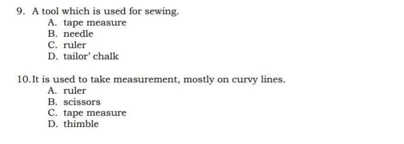 A tool which is used for sewing.
A. tape measure
B. needle
C. ruler
D. tailor’ chalk
10.It is used to take measurement, mostly on curvy lines.
A. ruler
B. scissors
C. tape measure
D. thimble