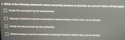 Which of the following statements about converting fractions to decimals are correct? Select all that apply.
Divide the numerator by the denominator.
Improper fractions must be converted to mixed numbers before they can be divided.
Divide the denominator by the numerator.
Mixed numbers must be converted to improper fractions before they can be divided,