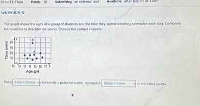 by 113? pm Paints 10 Submitting an external tool Awallable slter Dec 11 at 12äm 
Question o 
The graph shows the ages of a group of students and the time they spend watching television each day. Complete 
the sentence to describe the points. Choose the correct answers. 
Point Select Choice - represents a potental outlier because it Select Choice to the other points.