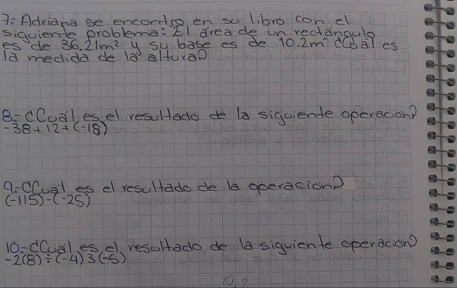 7-Adriand ge encontro en so libro con el 
siguiente problema:Él drea de un rectangule 
es de 36.21m^2 y su base es de 10. 2m' CCdles 
la medida de la altora? 
8: CCual es, el resultado de la siqciente operacion?
-38+12+(-18)
9-CCual es el resultado de la operacion?
(-115)-(-25)
10-CCual es el resoltado de 1a siquiente operacion?
-2(8)/ (-4)3(-5)
10?