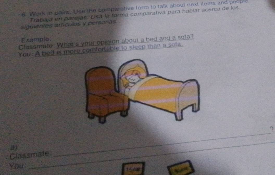 Work in pairs. Use the comparative form to talk about next items and people. 
Trabaja en parejas. Usa la forma comparativa para hablar acerca de los 
siguientes artículos y personas 
Example 
Classmate. What's your opinion about a bed and a sofa? 
You: A bed is more comfortable to sleep than a sofa. 
? 
a) 
_ 
_ 
Classmate 
You