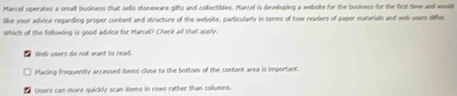 Marcel operates a small business that sells stoneware gifts and collectibles. Marcel is developing a website for the business for the firx time and would
like your advice regarding proper content and structure of the website, particularly in terms off how readers of puper materials and web users differ
Which of the following is good advice for Marcell? Check all that apply.
a Wel users do not want to read.
Macing frequently accessed items close to the bottom of the content area is important.
Users can more quickly scan items in rows rather than columns.