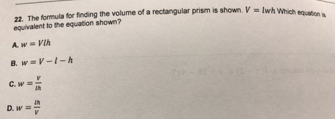 The formula for finding the volume of a rectangular prism is shown. V= l_w wh Which equation is
equivalent to the equation shown?
A. w=Vlh
B. w=V-l-h
C. w= V/lh 
D. w= lh/V 