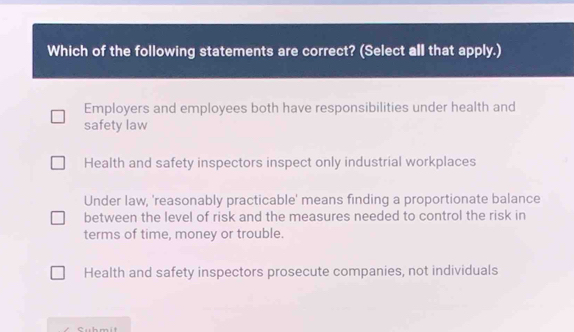 Which of the following statements are correct? (Select all that apply.)
Employers and employees both have responsibilities under health and
safety law
Health and safety inspectors inspect only industrial workplaces
Under law, 'reasonably practicable' means finding a proportionate balance
between the level of risk and the measures needed to control the risk in
terms of time, money or trouble.
Health and safety inspectors prosecute companies, not individuals
Submit