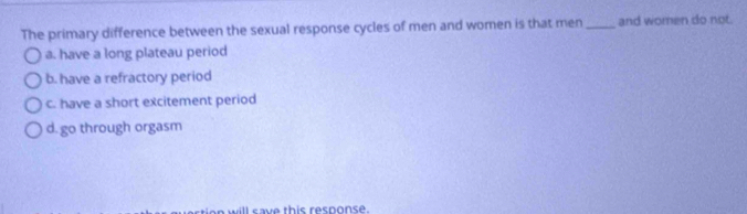 The primary difference between the sexual response cycles of men and women is that men _and women do not.
a. have a long plateau period
b. have a refractory period
c. have a short excitement period
d. go through orgasm
ll save this resnonse.