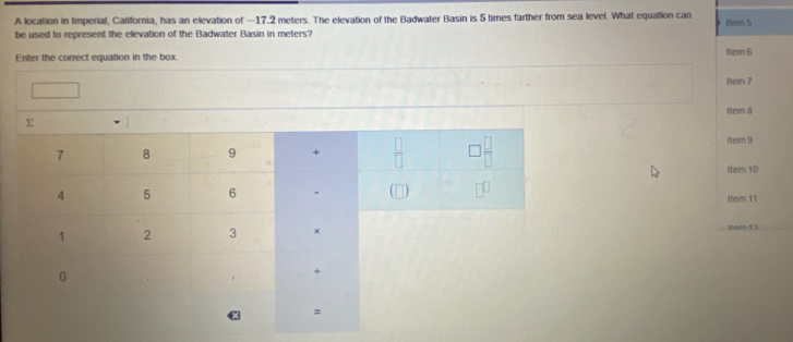 A location in Imperial, California, has an elevation of −17.2 meters. The elevation of the Badwater Basin is 5 times farther from sea level. What equation can Item 5
be used to represent the elevation of the Badwater Basin in meters?
Enter the correct equation in the box ltem 6
1tem 7
1tem 8
Iter 9
ttem 10
Itern 11
iteen 19